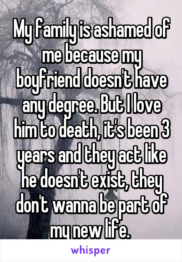 My family is ashamed of me because my boyfriend doesn't have any degree. But I love him to death, it's been 3 years and they act like he doesn't exist, they don't wanna be part of my new life. 