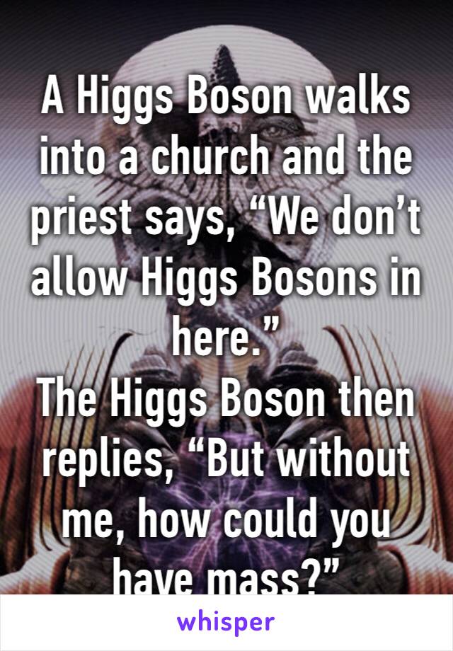 A Higgs Boson walks into a church and the priest says, “We don’t allow Higgs Bosons in here.” 
The Higgs Boson then replies, “But without me, how could you have mass?”