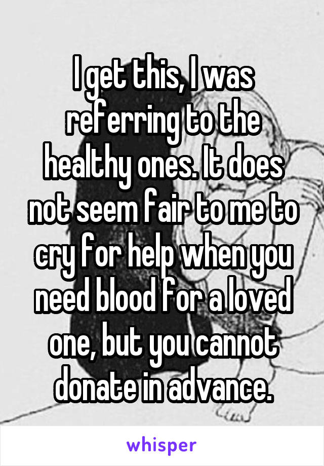 I get this, I was referring to the healthy ones. It does not seem fair to me to cry for help when you need blood for a loved one, but you cannot donate in advance.