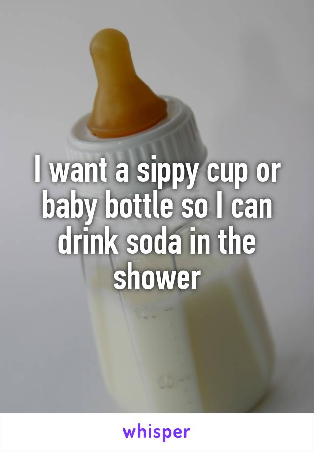 I want a sippy cup or baby bottle so I can drink soda in the shower