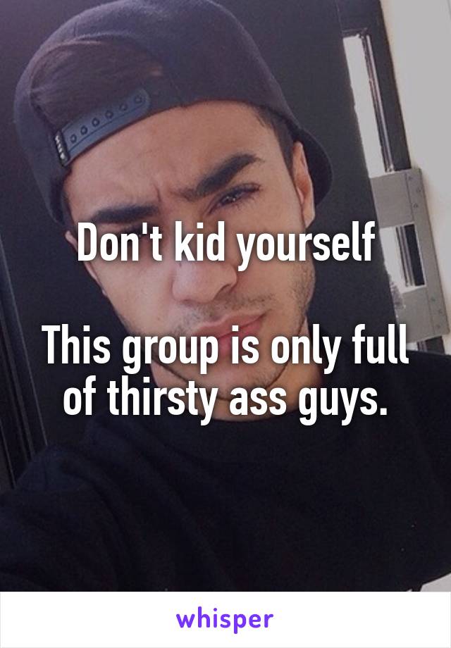 Don't kid yourself

This group is only full of thirsty ass guys.