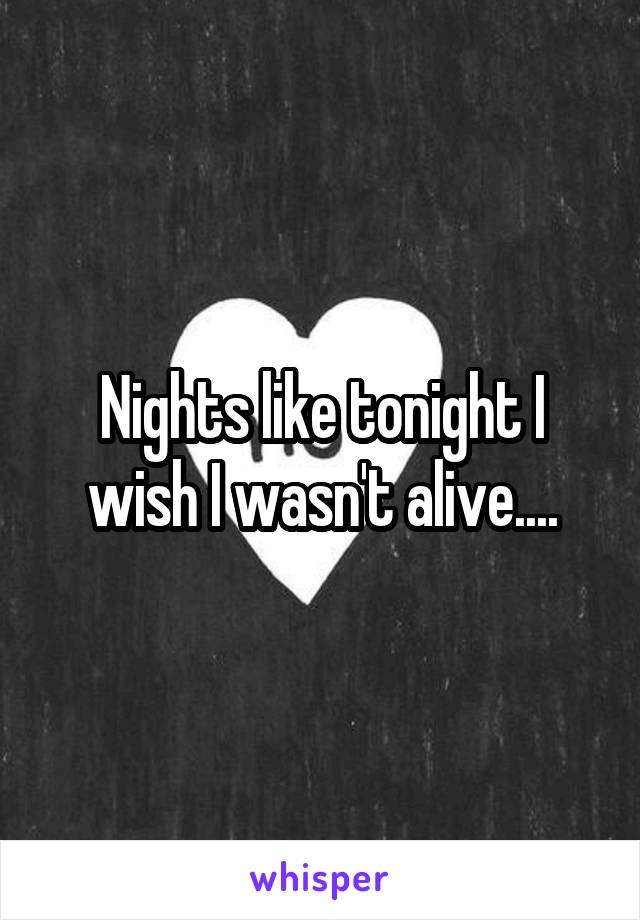 Nights like tonight I wish I wasn't alive....