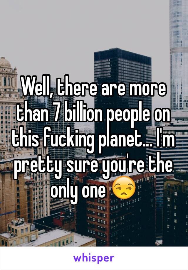 Well, there are more than 7 billion people on this fucking planet... I'm pretty sure you're the only one 😒
