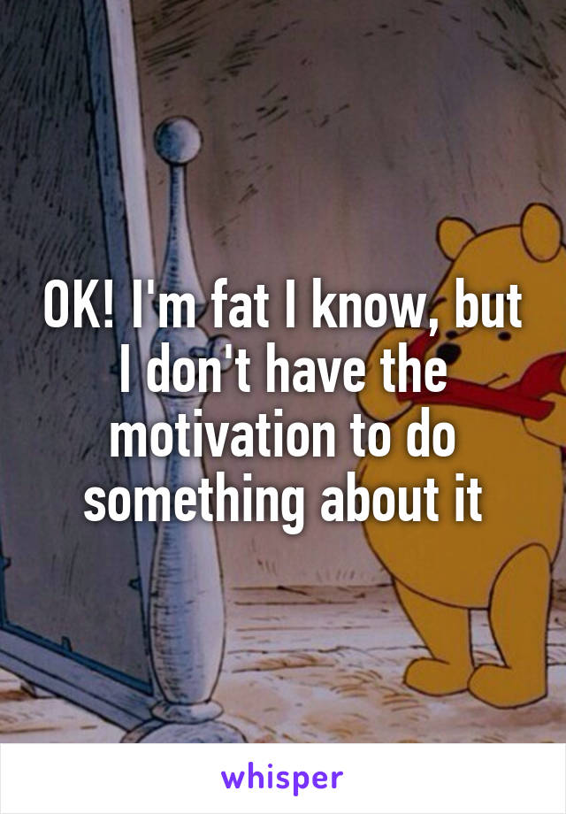 OK! I'm fat I know, but I don't have the motivation to do something about it