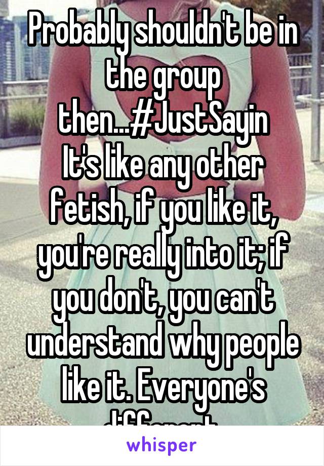 Probably shouldn't be in the group then...#JustSayin
It's like any other fetish, if you like it, you're really into it; if you don't, you can't understand why people like it. Everyone's different.