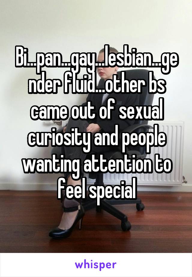 Bi...pan...gay...lesbian...gender fluid...other bs came out of sexual curiosity and people wanting attention to feel special
