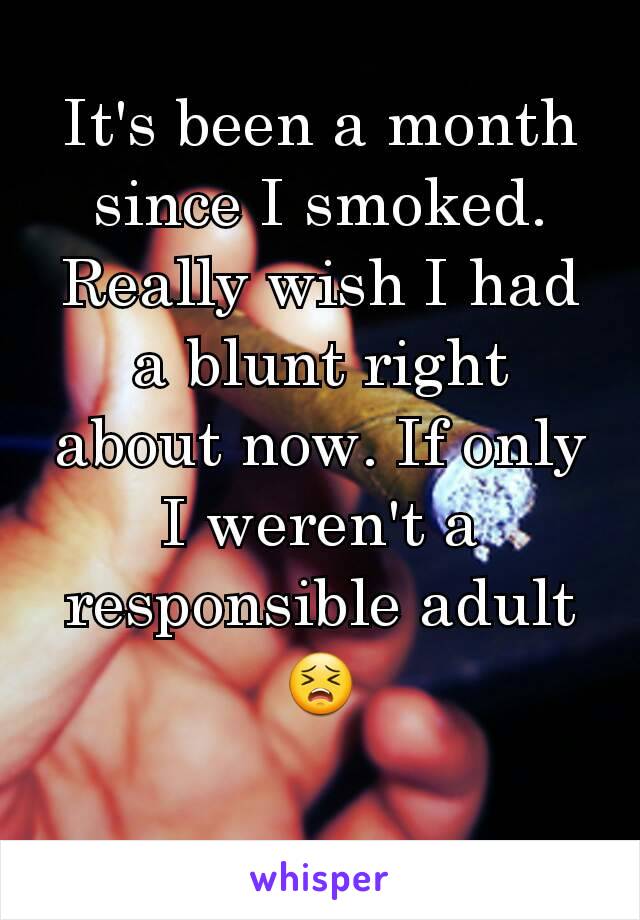 It's been a month since I smoked. Really wish I had a blunt right about now. If only I weren't a responsible adult 😣