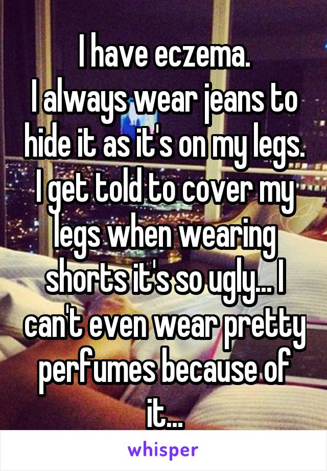 I have eczema.
I always wear jeans to hide it as it's on my legs.
I get told to cover my legs when wearing shorts it's so ugly... I can't even wear pretty perfumes because of it...