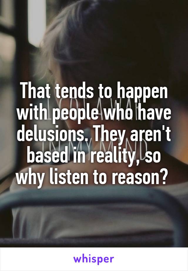 That tends to happen with people who have delusions. They aren't based in reality, so why listen to reason? 