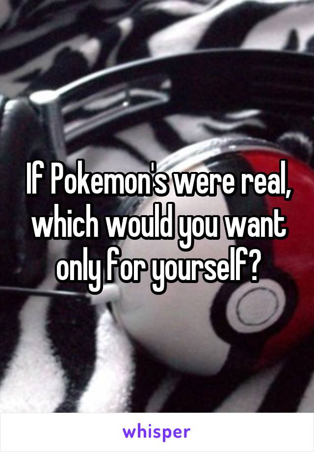 If Pokemon's were real, which would you want only for yourself?