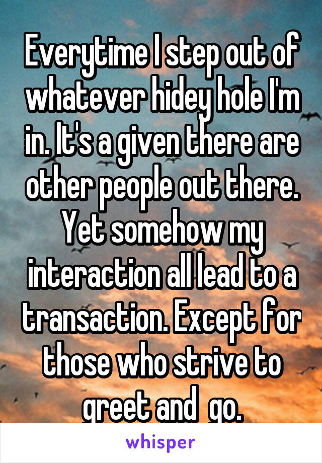 Everytime I step out of whatever hidey hole I'm in. It's a given there are other people out there. Yet somehow my interaction all lead to a transaction. Except for those who strive to greet and  go.