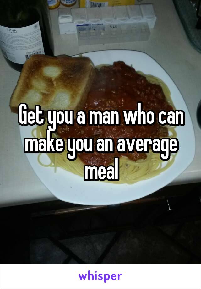 Get you a man who can make you an average meal
