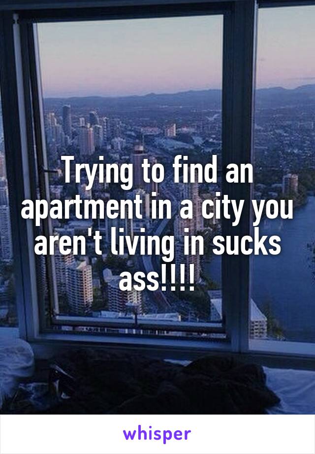 Trying to find an apartment in a city you aren't living in sucks ass!!!!