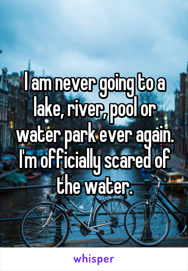 I am never going to a lake, river, pool or water park ever again. I'm officially scared of the water.