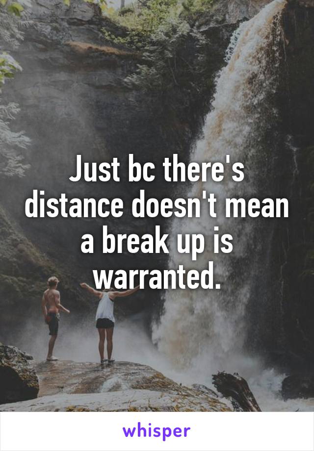 Just bc there's distance doesn't mean a break up is warranted.