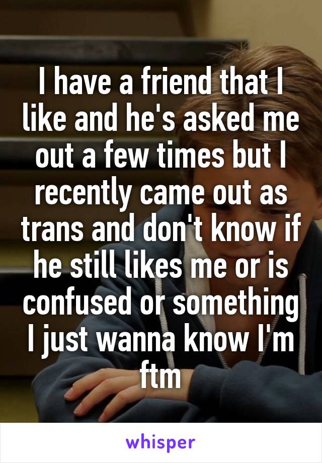 I have a friend that I like and he's asked me out a few times but I recently came out as trans and don't know if he still likes me or is confused or something I just wanna know I'm ftm