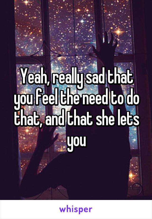 Yeah, really sad that you feel the need to do that, and that she lets you