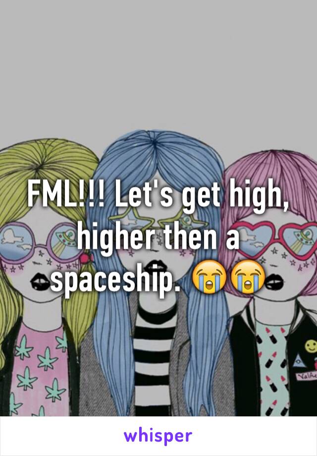 FML!!! Let's get high, higher then a spaceship. 😭😭