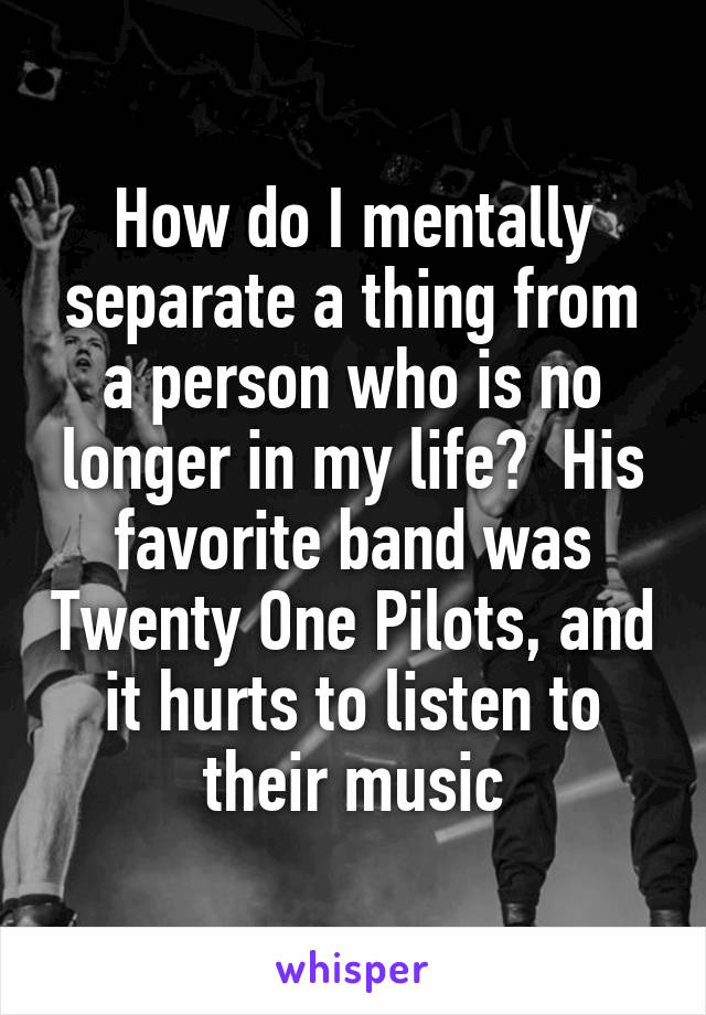 How do I mentally separate a thing from a person who is no longer in my life?  His favorite band was Twenty One Pilots, and it hurts to listen to their music