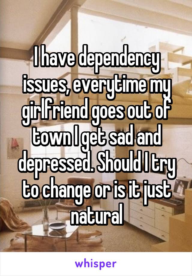I have dependency issues, everytime my girlfriend goes out of town I get sad and depressed. Should I try to change or is it just natural