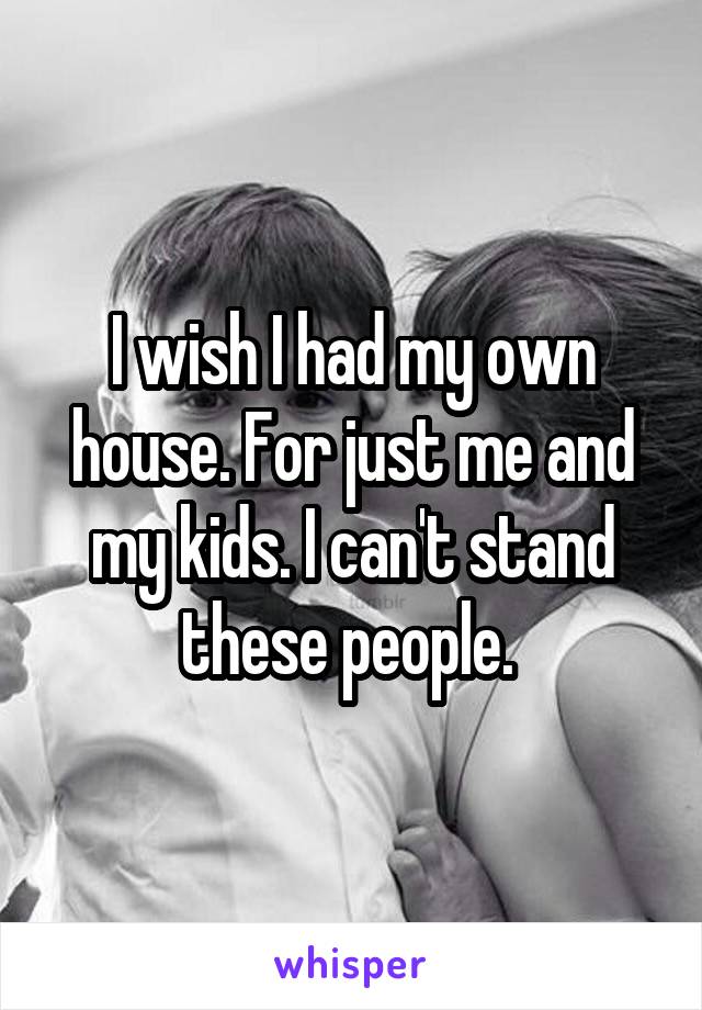 I wish I had my own house. For just me and my kids. I can't stand these people. 
