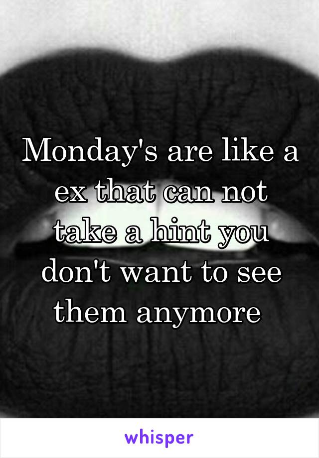 Monday's are like a ex that can not take a hint you don't want to see them anymore 