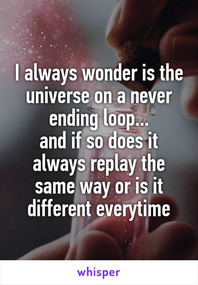 I always wonder is the universe on a never ending loop...
and if so does it always replay the same way or is it different everytime