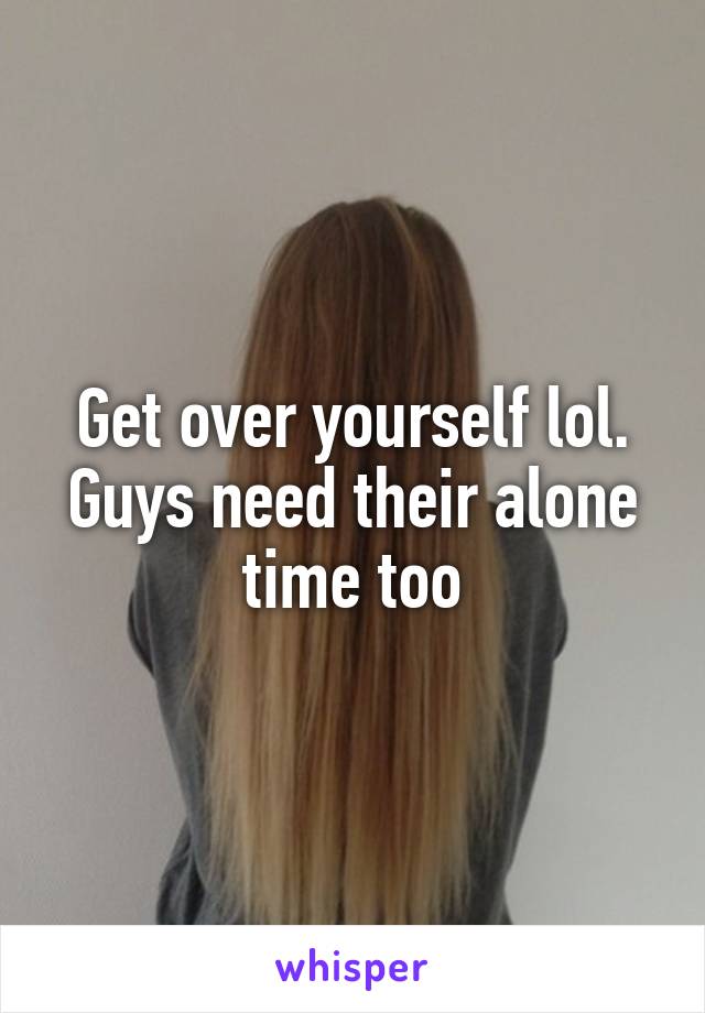 Get over yourself lol. Guys need their alone time too