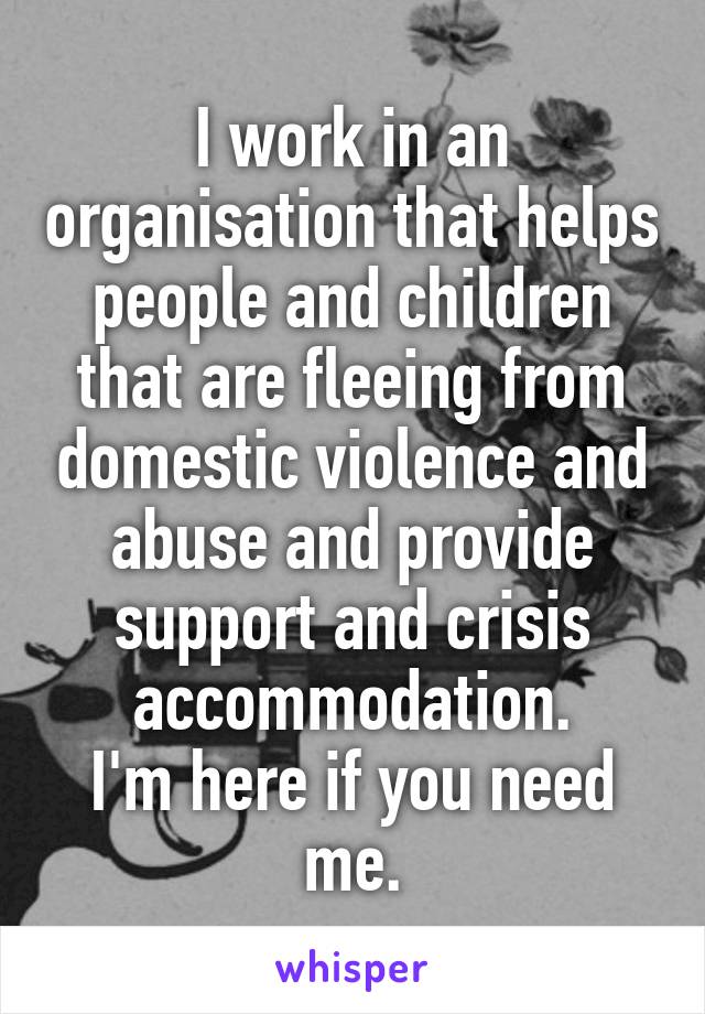 I work in an organisation that helps people and children that are fleeing from domestic violence and abuse and provide support and crisis accommodation.
I'm here if you need me.