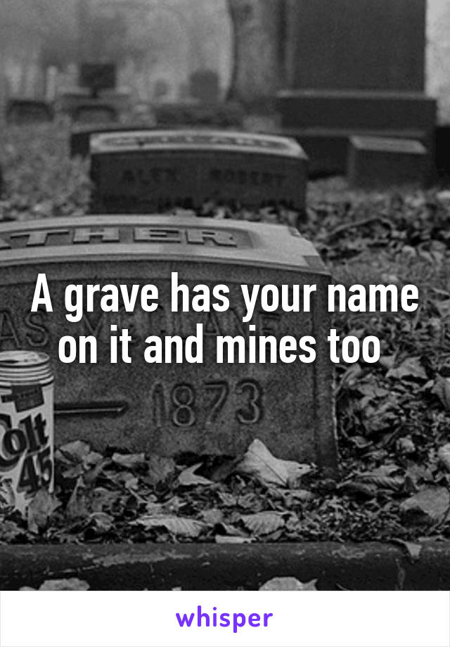 A grave has your name on it and mines too 