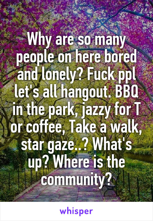 Why are so many people on here bored and lonely? Fuck ppl let's all hangout. BBQ in the park, jazzy for T or coffee, Take a walk, star gaze..? What's up? Where is the community?