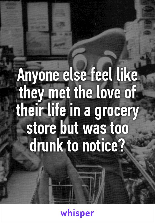 Anyone else feel like they met the love of their life in a grocery store but was too drunk to notice?
