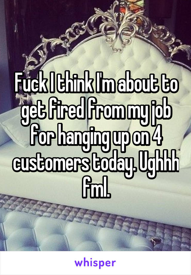 Fuck I think I'm about to get fired from my job for hanging up on 4 customers today. Ughhh fml.