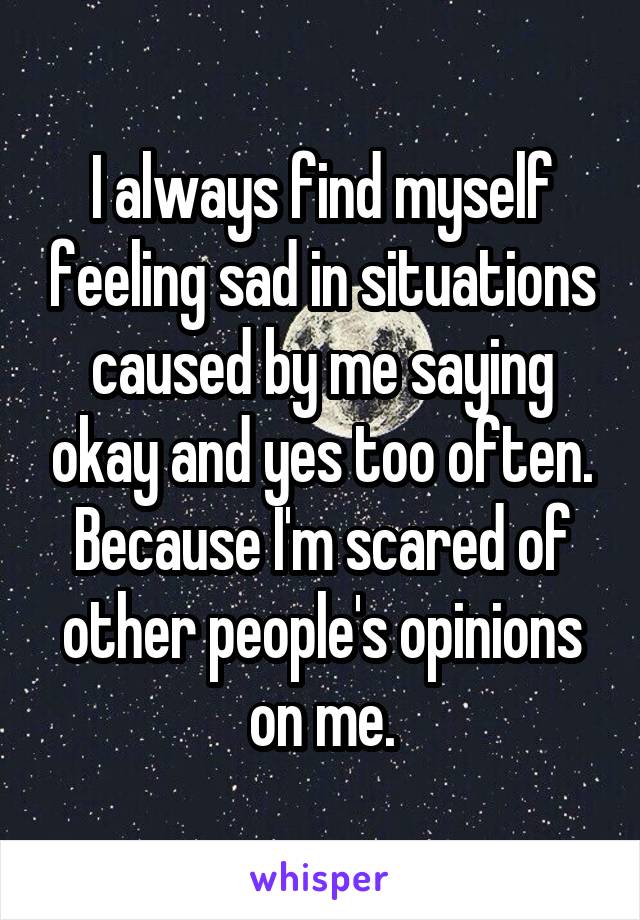 I always find myself feeling sad in situations caused by me saying okay and yes too often. Because I'm scared of other people's opinions on me.