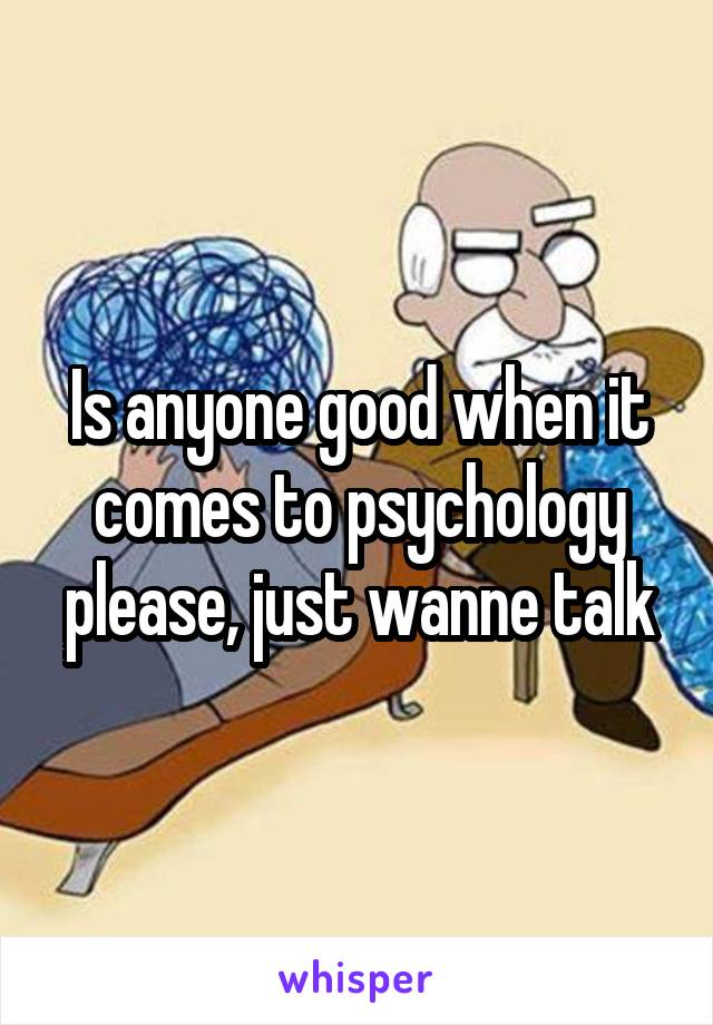 Is anyone good when it comes to psychology please, just wanne talk