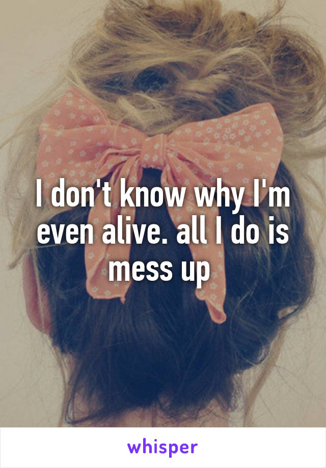 I don't know why I'm even alive. all I do is mess up 
