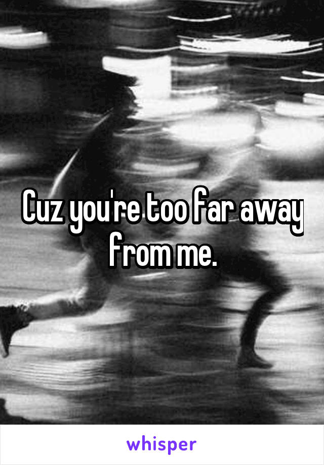 Cuz you're too far away from me.