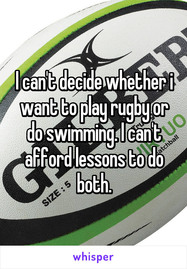 I can't decide whether i want to play rugby or do swimming. I can't afford lessons to do both.
