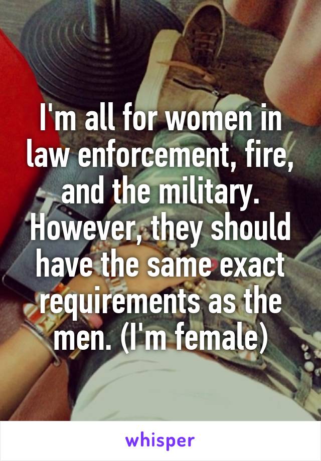 I'm all for women in law enforcement, fire, and the military. However, they should have the same exact requirements as the men. (I'm female)