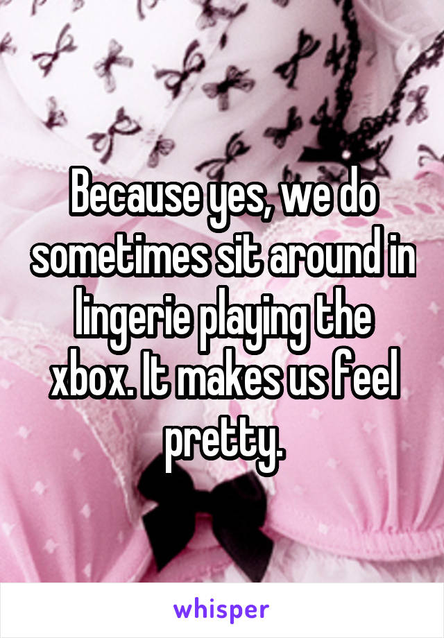 Because yes, we do sometimes sit around in lingerie playing the xbox. It makes us feel pretty.