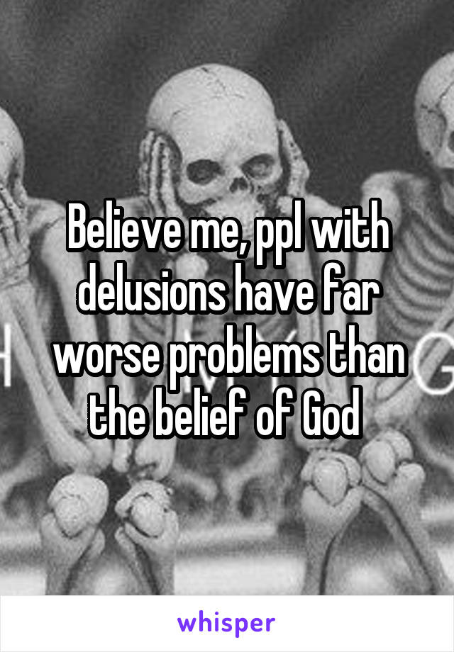 Believe me, ppl with delusions have far worse problems than the belief of God 