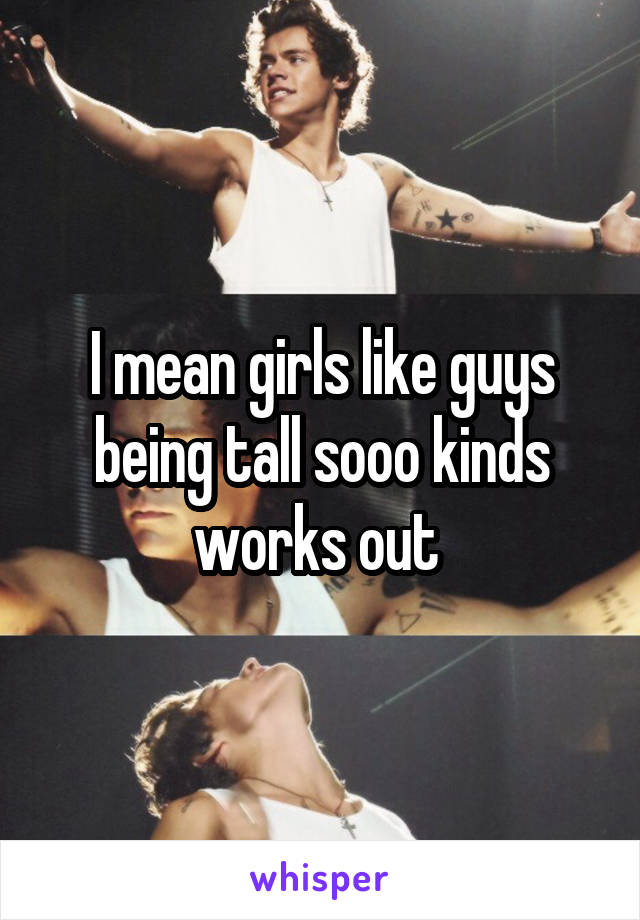 I mean girls like guys being tall sooo kinds works out 