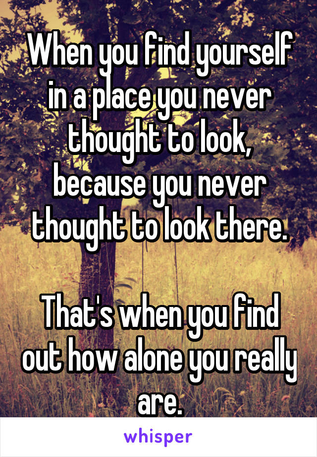 When you find yourself in a place you never thought to look, because you never thought to look there.

That's when you find out how alone you really are.