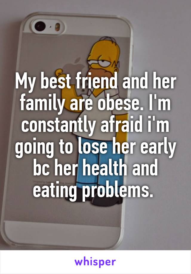 My best friend and her family are obese. I'm constantly afraid i'm going to lose her early bc her health and eating problems. 