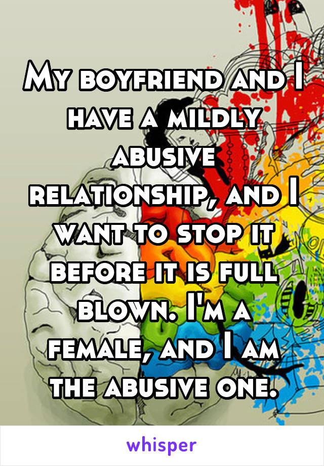 My boyfriend and I have a mildly abusive relationship, and I want to stop it before it is full blown. I'm a female, and I am the abusive one.