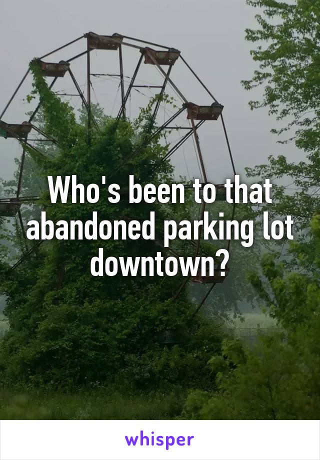 Who's been to that abandoned parking lot downtown?