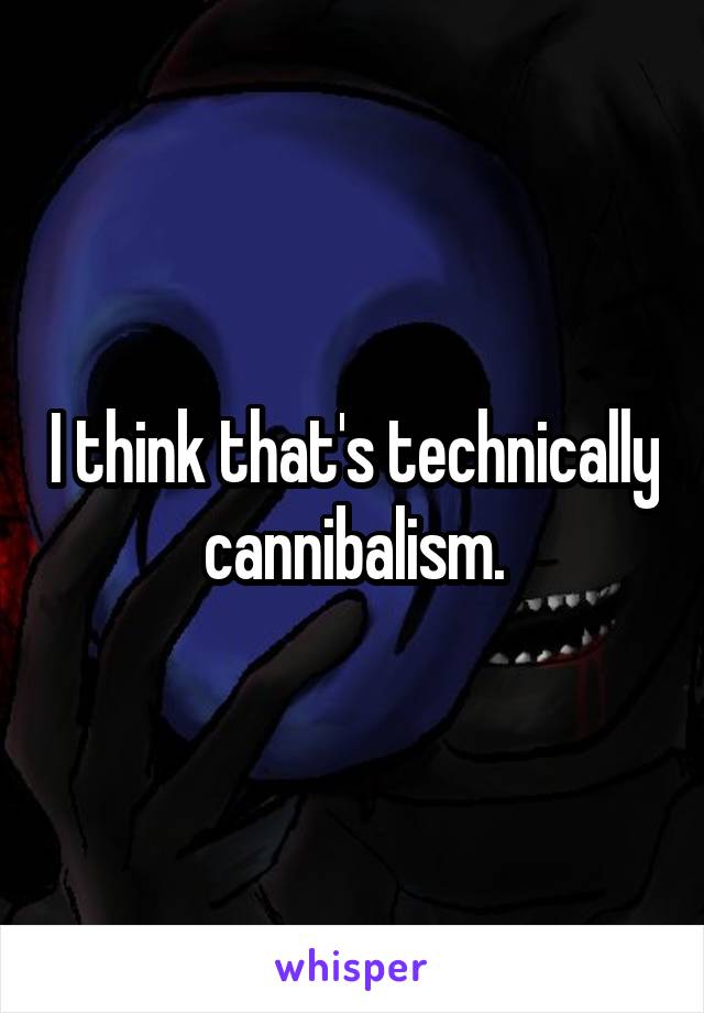 I think that's technically cannibalism.