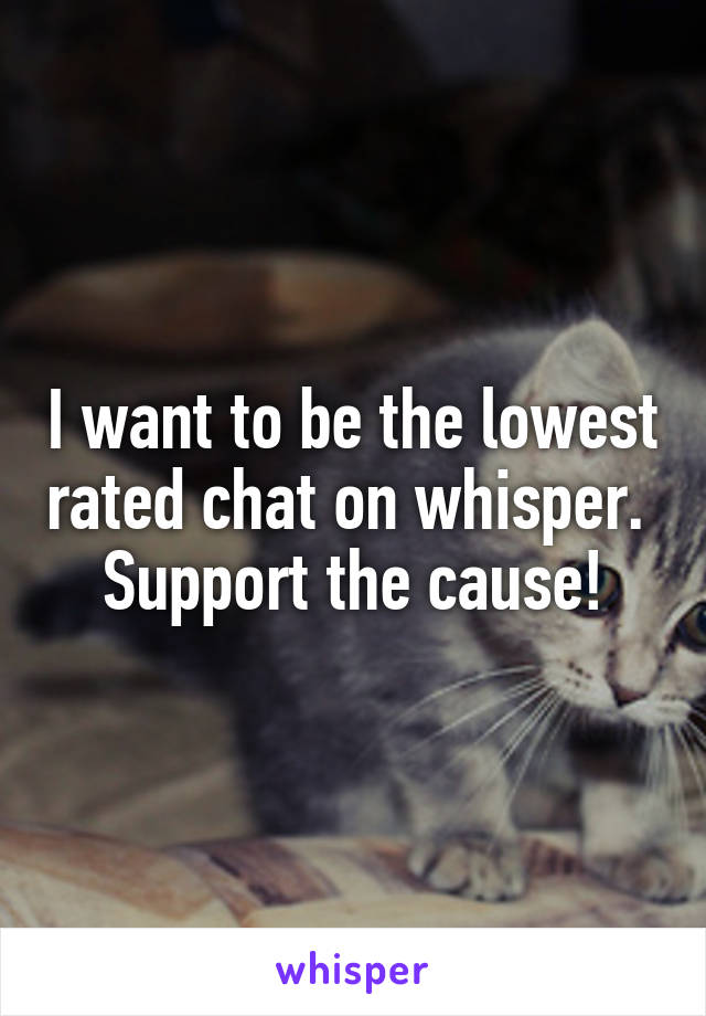 I want to be the lowest rated chat on whisper. 
Support the cause!