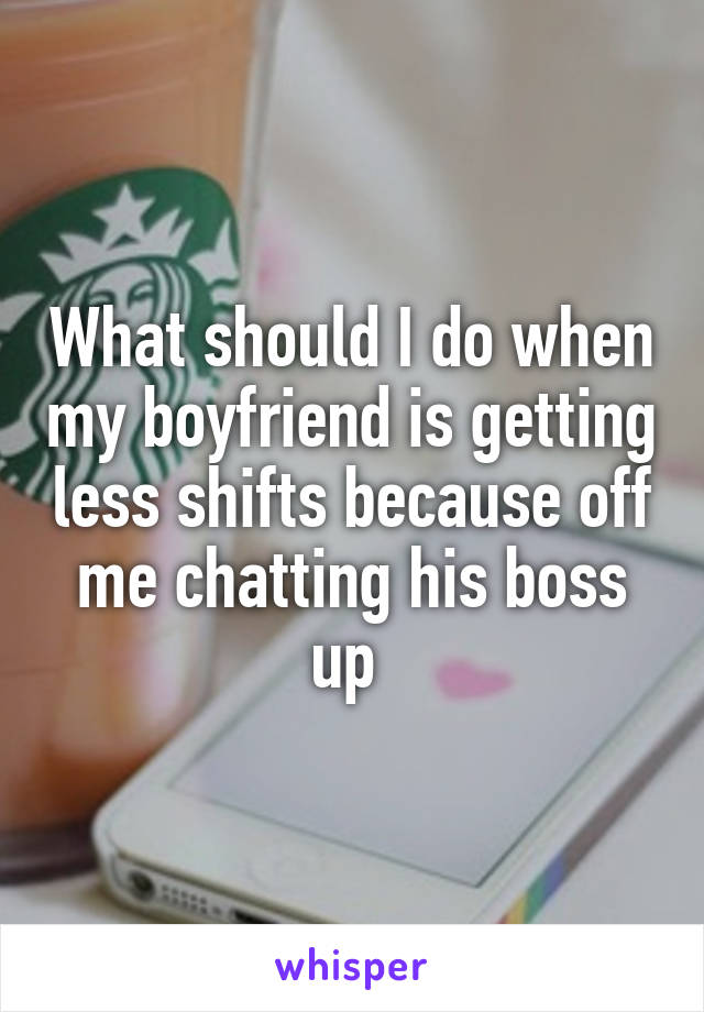 What should I do when my boyfriend is getting less shifts because off me chatting his boss up 