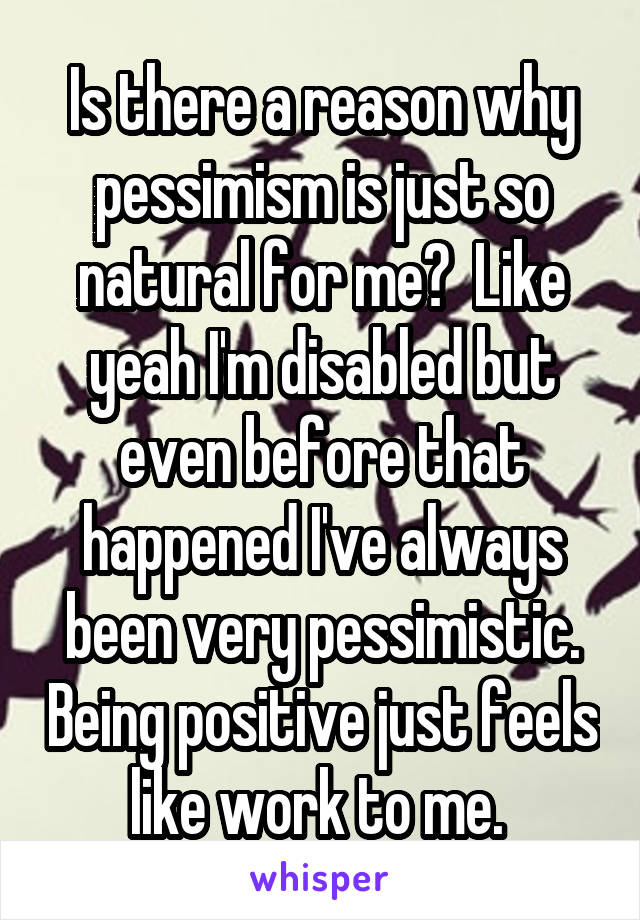 Is there a reason why pessimism is just so natural for me?  Like yeah I'm disabled but even before that happened I've always been very pessimistic. Being positive just feels like work to me. 